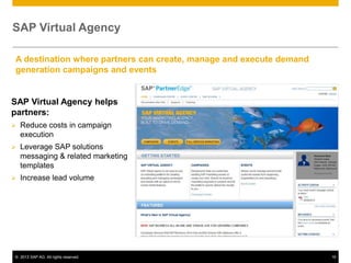 SAP Virtual Agency

A destination where partners can create, manage and execute demand
generation campaigns and events


SAP Virtual Agency helps
partners:
   Reduce costs in campaign
    execution
   Leverage SAP solutions
    messaging & related marketing
    templates
   Increase lead volume




© 2013 SAP AG. All rights reserved.                                  16
 