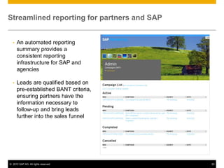 Streamlined reporting for partners and SAP


  •   An automated reporting
      summary provides a
      consistent reporting
      infrastructure for SAP and
      agencies

  •   Leads are qualified based on
      pre-established BANT criteria,
      ensuring partners have the
      information necessary to
      follow-up and bring leads
      further into the sales funnel




© 2013 SAP AG. All rights reserved.          20
 