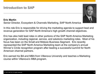 Introduction to SAP


Eric Martin
Senior Director, Ecosystem & Channels Marketing, SAP North America

In this role Eric is responsible for driving the marketing agenda to support lead and
revenue generation for SAP North America’s high growth channel objectives.

Eric has also held lead roles in other portions of the SAP North America Marketing
organization, including regional, service, and solutions marketing roles. Most of his
focus has been on the Small and Midsize Business Segment. Eric recently
represented the SAP North America Marketing team at the company’s annual
Winner’s Circle recognition program after leading a successful summit for North
American channel partners.

Eric earned his BA and MBA from Villanova University and teaches a Marketing
course within Villanova’s MBA program.




© 2013 SAP AG. All rights reserved.                                                 10
 