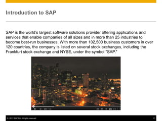 Introduction to SAP


SAP is the world’s largest software solutions provider offering applications and
services that enable companies of all sizes and in more than 25 industries to
become best-run businesses. With more than 102,500 business customers in over
120 countries, the company is listed on several stock exchanges, including the
Frankfurt stock exchange and NYSE, under the symbol "SAP."




© 2013 SAP AG. All rights reserved.                                            11
 