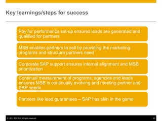 Key learnings/steps for success


             Pay for performance set-up ensures leads are generated and
             qualified for partners

             MSB enables partners to sell by providing the marketing
             programs and structure partners need

             Corporate SAP support ensures internal alignment and MSB
             prioritization

             Continual measurement of programs, agencies and leads
             ensures MSB is continually evolving and meeting partner and
             SAP needs

             Partners like lead guarantees – SAP has skin in the game



© 2013 SAP AG. All rights reserved.                                        23
 