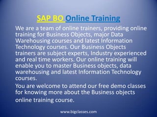 SAP BO Online Training
We are a team of online trainers, providing online
training for Business Objects, major Data
Warehousing courses and latest Information
Technology courses. Our Business Objects
trainers are subject experts, Industry experienced
and real time workers. Our online training will
enable you to master Business objects, data
warehousing and latest Information Technology
courses.
You are welcome to attend our free demo classes
for knowing more about the Business objects
online training course.
                 www.bigclasses.com
 