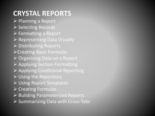 CRYSTAL REPORTS
 Planning a Report
 Selecting Records
 Formatting a Report
 Representing Data Visually
 Distributing Reports
Creating Basic Formulas
 Organizing Data on a Report
 Applying Section Formatting
 Applying Conditional Reporting
 Using the Repository
 Using Report Templates
 Creating Formulas
 Building Parameterized Reports
 Summarizing Data with Cross-Tabs
 