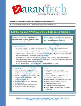 SAP BO 4.1 on SAP HANA 1.0 Professional Competency Development Program
We focus on delivering Role-Specific training rather than Product based Training
ZaranTech LLC. , http://www.zarantech.com, info@zarantech.com , (515) 309-7846, Page - 1
5550 Wild Rose Ln., Suite 400, West Des Moines, IA 50266.
Course Title: Business Analyst Competency Development Program
Course Duration: 45 hours Training
Training Materials: All attendees would receive
 Training presentation of each session,
 Source Code for examples covered.
Training Format: This course is delivered as a highly interactive session, with extensive live examples. This course is
delivered in Online using Web and Audio Conferencing.
What will you learn?
.
SAP BO 4.1 on SAP HANA 1.0 SP7 Role Based Training
Course Duration: 50-55 hrs + Case Studies + 3
months SAP BO BI 4.1 Server Access with HANA
Prerequisite: Knowledge of RDBMS
Timings: Weekdays & Weekends (after work hours)
Mode of Training: Live Instructor-led online training
using Cisco Webex Meeting Center tool.
How Are We Different?
 We just don’t teach SAP BO BI 4.1 on HANA Concepts but we share our real-time implementation
experiences to get the audiences ready to face customers and Implement Solutions.
 We don’t just teach SAP BO BI 4.1 on HANA but we make them Complete & Full-fledged SAP BO BI 4.1 on
HANA Consultants by training them on Development, Administration & Application Design with Project
based real-time scenarios and several Case Studies for practice
 Our faculties are not just technical developers or trainer’s, they are industry experts and consultants for
fortune 500 companies who are highly capable of understanding the business and know how technology
can be closely connected with people and business.
 Our Role-Specific training differs from any other training company in the world
Benefits:
 Quality Course Material & E-books
 24 x 7 Online access to trainers for Doubts
Clarification,
 Project based training with hands on exp
 Resume Preparation Guidance
 Mock Interviews from Professional Consultants,
 Marketing one-on-one with a Recruiter
 Real-time Project Documents
 Onsite Job assistance for 3-4 months
 Special Project training programs for trained
OPT’s and CPT’s
Training Highlights:
 Focus on Hands on training with lot of
assignments, practice exercises and quizzes
 Assignments, Case Studies & Study Material
 SAP BW on HANA Concepts covered for better
understanding of SAP BO 4.1 on HANA
integration with SAP BW
 Case Studies based on Real-time project
based Scenarios
 SAP BO and HANA Certification Guidance
 Certificate of Participation at the end.
ZaranTech
LLC
 