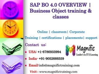 SAP BO 4.0 OVERVIEW |
Business Object training &
classes
Online | classroom| Corporate
Training | certifications | placements| support
Contact us:
 USA: +1-6786933994
 India- +91-9052666559
 Email:info@magnifictraining.com
Visit : www.magnifictraining.com
 
