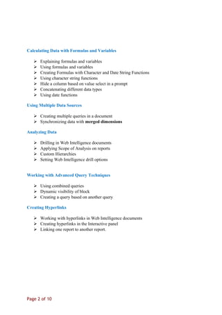 Calculating Data with Formulas and Variables
 Explaining formulas and variables
 Using formulas and variables
 Creating Formulas with Character and Date String Functions
 Using character string functions
 Hide a column based on value select in a prompt
 Concatenating different data types
 Using date functions
Using Multiple Data Sources
 Creating multiple queries in a document
 Synchronizing data with merged dimensions
Analyzing Data
 Drilling in Web Intelligence documents
 Applying Scope of Analysis on reports
 Custom Hierarchies
 Setting Web Intelligence drill options
Working with Advanced Query Techniques
 Using combined queries
 Dynamic visibility of block
 Creating a query based on another query
Creating Hyperlinks
 Working with hyperlinks in Web Intelligence documents
 Creating hyperlinks in the Interactive panel
 Linking one report to another report.
Page 2 of 10
 