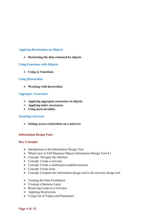 Applying Restrictions on Objects
 Restricting the data returned by objects
Using Functions with Objects
 Using @ Functions
Using Hierarchies
 Working with hierarchies
Aggregate Awareness
 Applying aggregate awareness to objects
 Applying index awareness
 Using derived tables
Securing Universes
 Setting access restrictions on a universe
Information Design Tool :
Key Concepts:
 Introduction to the Information Design Tool
 What's new in SAP Business Objects Information Design Tool 4.1
 Concept: Navigate the interface
 Concept: Create a universe
 Concept: Create a multisource-enabled universe
 Concept: Create joins
 Concept: Compare the information design tool to the universe design tool
 Creating the Data Foundation
 Creating a Business Layer
 Resolving Loops in a Universe
 Applying Restrictions
 Using List of Values and Parameters
Page 4 of 10
 