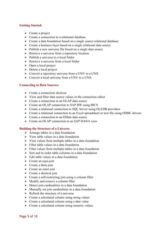 Getting Started:
 Create a project
 Create a connection to a relational database
 Create a data foundation based on a single source relational database
 Create a business layer based on a single relational data source
 Publish a new universe file based on a single data source
 Retrieve a universe from a repository location
 Publish a universe to a local folder
 Retrieve a universe from a local folder
 Open a local project
 Delete a local project
 Convert a repository universe from a UNV to a UNX
 Convert a local universe from a UNV to a UNX
Connecting to Data Sources:
 Create a connection shortcut
 View and filter data source values in the connection editor
 Create a connection to an OLAP data source
 Create an OLAP connection to SAP BW using BICS
 Create a relational connection to SQL Server using OLEDB providers
 Create a relational connection to an Excel spreadsheet or text file using ODBC drivers
 Create a connection to an OData data source
 Create an OLAP connection to an SAP HANA view
Building the Structure of a Universe
 Arrange tables in a data foundation
 View table values in a data foundation
 View values from multiple tables in a data foundation
 Filter table values in a data foundation
 Filter values from multiple tables in a data foundation
 Sort and re-order table columns in a data foundation
 Edit table values in a data foundation
 Create an equi-join
 Create a theta join
 Create an outer join
 Create a shortcut join
 Create a self-restricting join using a column filter
 Modify and remove a column filter
 Detect join cardinalities in a data foundation
 Manually set join cardinalities in a data foundation
 Refresh the structure of a universe
 Create a calculated column using string values
 Create a calculated column using a date value
 Create a calculated column using numeric values
Page 5 of 10
 