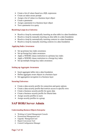  Create a list of values based on a SQL expression
 Create an index-aware prompt
 Assign a list of values to a business layer object
 Create a parameter
 Assign a parameter to a business layer object
 Test a parameter in a query
Resolving Loops in a Universe:
 Resolve a loop by automatically inserting an alias table in a data foundation
 Resolve a loop by manually inserting an alias table in a data foundation
 Resolve a loop by automatically inserting contexts in a data foundation
 Resolve a loop by manually inserting contexts in a data foundation
Applying Index Awareness
 Set up primary key index awareness
 Set up foreign key index awareness
 Apply a WHERE clause restriction to a primary key index
 Apply a WHERE clause restriction to a foreign key index
 Set up multiple foreign key index awareness
Setting up Aggregate Awareness
 Insert aggregate tables into a data foundation
 Define aggregate aware objects in a business layer
 Set aggregation navigation in a business layer
Securing Universes:
 Create a data security profile for connection and query options
 Create a data security profile that restricts access to specific rows
 Create a business security profile for query data
 Create a business security profile for filtered data
 Assign security profiles to users
 Assign security profiles to a group
SAP BOBJ Server Admin
Understanding Business Objects Enterprise
 Working in Central Management Console
 Promotional Management tool
 Upgrade Management tool
 Report Conversion Tool
 Central Configuration Manager
Page 7 of 10
 