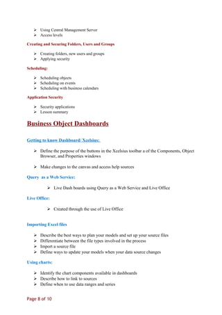  Using Central Management Server
 Access levels
Creating and Securing Folders, Users and Groups
 Creating folders, new users and groups
 Applying security
Scheduling:
 Scheduling objects
 Scheduling on events
 Scheduling with business calendars
Application Security
 Security applications
 Lesson summary
Business Object Dashboards
Getting to know Dashboard/ Xcelsius:
 Define the purpose of the buttons in the Xcelsius toolbar a of the Components, Object
Browser, and Properties windows
 Make changes to the canvas and access help sources
Query as a Web Service:
 Live Dash boards using Query as a Web Service and Live Office
Live Office:
 Created through the use of Live Office
Importing Excel files
 Describe the best ways to plan your models and set up your source files
 Differentiate between the file types involved in the process
 Import a source file
 Define ways to update your models when your data source changes
Using charts:
 Identify the chart components available in dashboards
 Describe how to link to sources
 Define when to use data ranges and series
Page 8 of 10
 