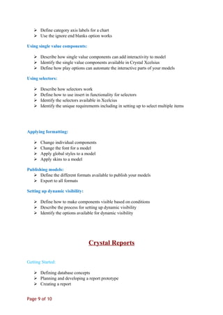  Define category axis labels for a chart
 Use the ignore end blanks option works
Using single value components:
 Describe how single value components can add interactivity to model
 Identify the single value components available in Crystal Xcelsius
 Define how play options can automate the interactive parts of your models
Using selectors:
 Describe how selectors work
 Define how to use insert in functionality for selectors
 Identify the selectors available in Xcelcius
 Identify the unique requirements including in setting up to select multiple items
Applying formatting:
 Change individual components
 Change the font for a model
 Apply global styles to a model
 Apply skins to a model
Publishing models:
 Define the different formats available to publish your models
 Export to all formats
Setting up dynamic visibility:
 Define how to make components visible based on conditions
 Describe the process for setting up dynamic visibility
 Identify the options available for dynamic visibility
Crystal Reports
Getting Started:
 Defining database concepts
 Planning and developing a report prototype
 Creating a report
Page 9 of 10
 