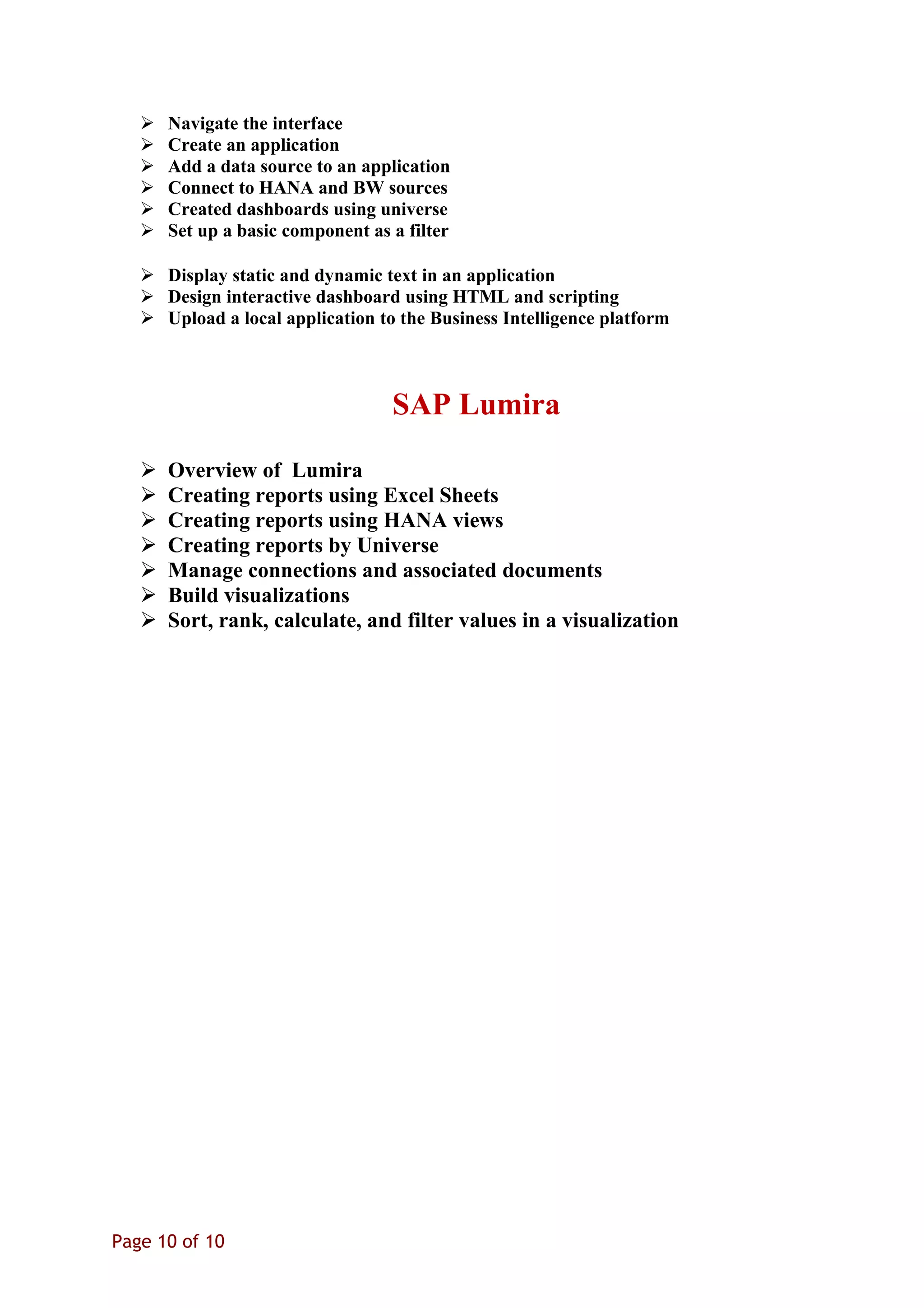  Navigate the interface
 Create an application
 Add a data source to an application
 Connect to HANA and BW sources
 Created dashboards using universe
 Set up a basic component as a filter
 Display static and dynamic text in an application
 Design interactive dashboard using HTML and scripting
 Upload a local application to the Business Intelligence platform
SAP Lumira
 Overview of Lumira
 Creating reports using Excel Sheets
 Creating reports using HANA views
 Creating reports by Universe
 Manage connections and associated documents
 Build visualizations
 Sort, rank, calculate, and filter values in a visualization
Page 10 of 10
 