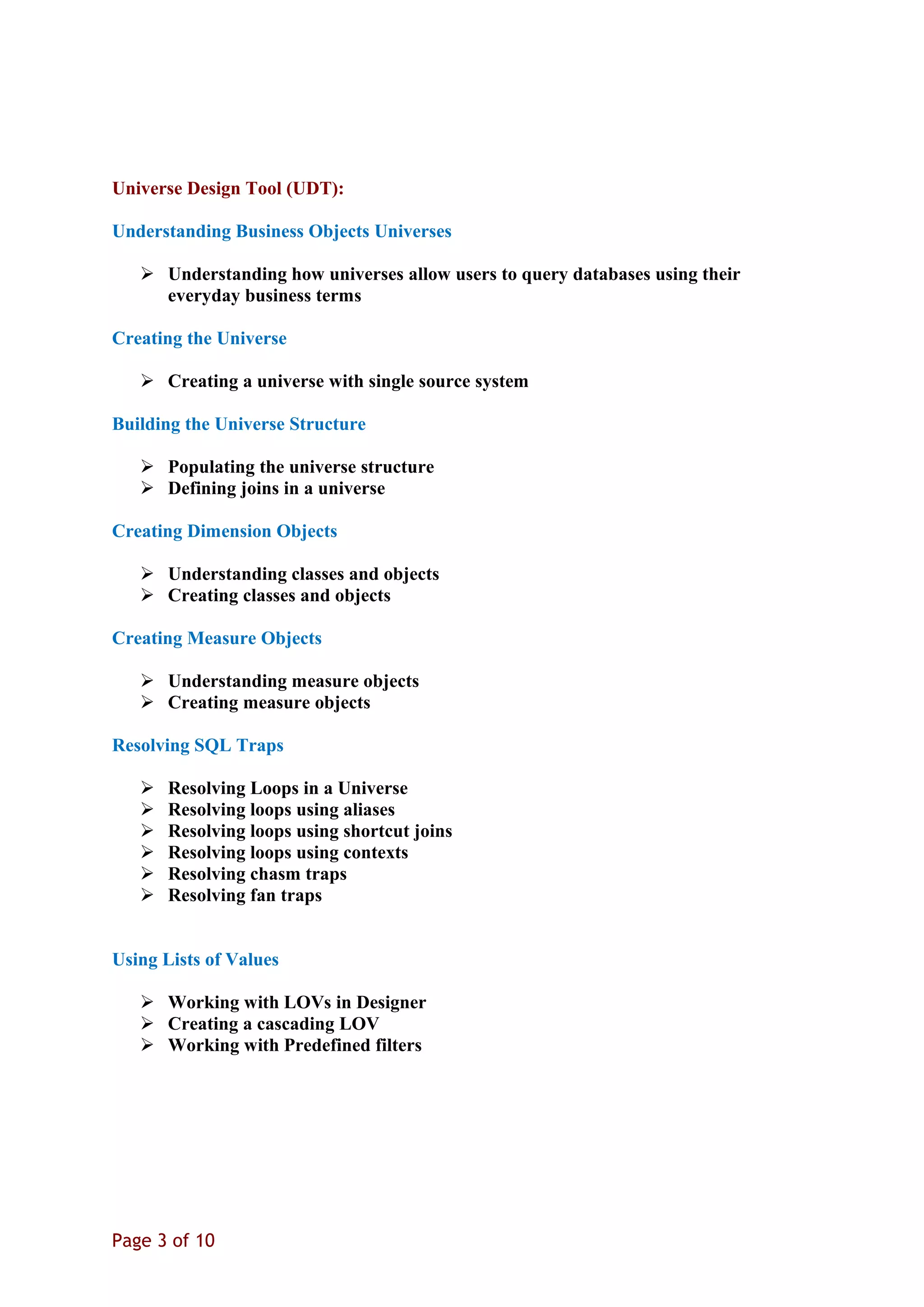 Universe Design Tool (UDT):
Understanding Business Objects Universes
 Understanding how universes allow users to query databases using their
everyday business terms
Creating the Universe
 Creating a universe with single source system
Building the Universe Structure
 Populating the universe structure
 Defining joins in a universe
Creating Dimension Objects
 Understanding classes and objects
 Creating classes and objects
Creating Measure Objects
 Understanding measure objects
 Creating measure objects
Resolving SQL Traps
 Resolving Loops in a Universe
 Resolving loops using aliases
 Resolving loops using shortcut joins
 Resolving loops using contexts
 Resolving chasm traps
 Resolving fan traps
Using Lists of Values
 Working with LOVs in Designer
 Creating a cascading LOV
 Working with Predefined filters
Page 3 of 10
 