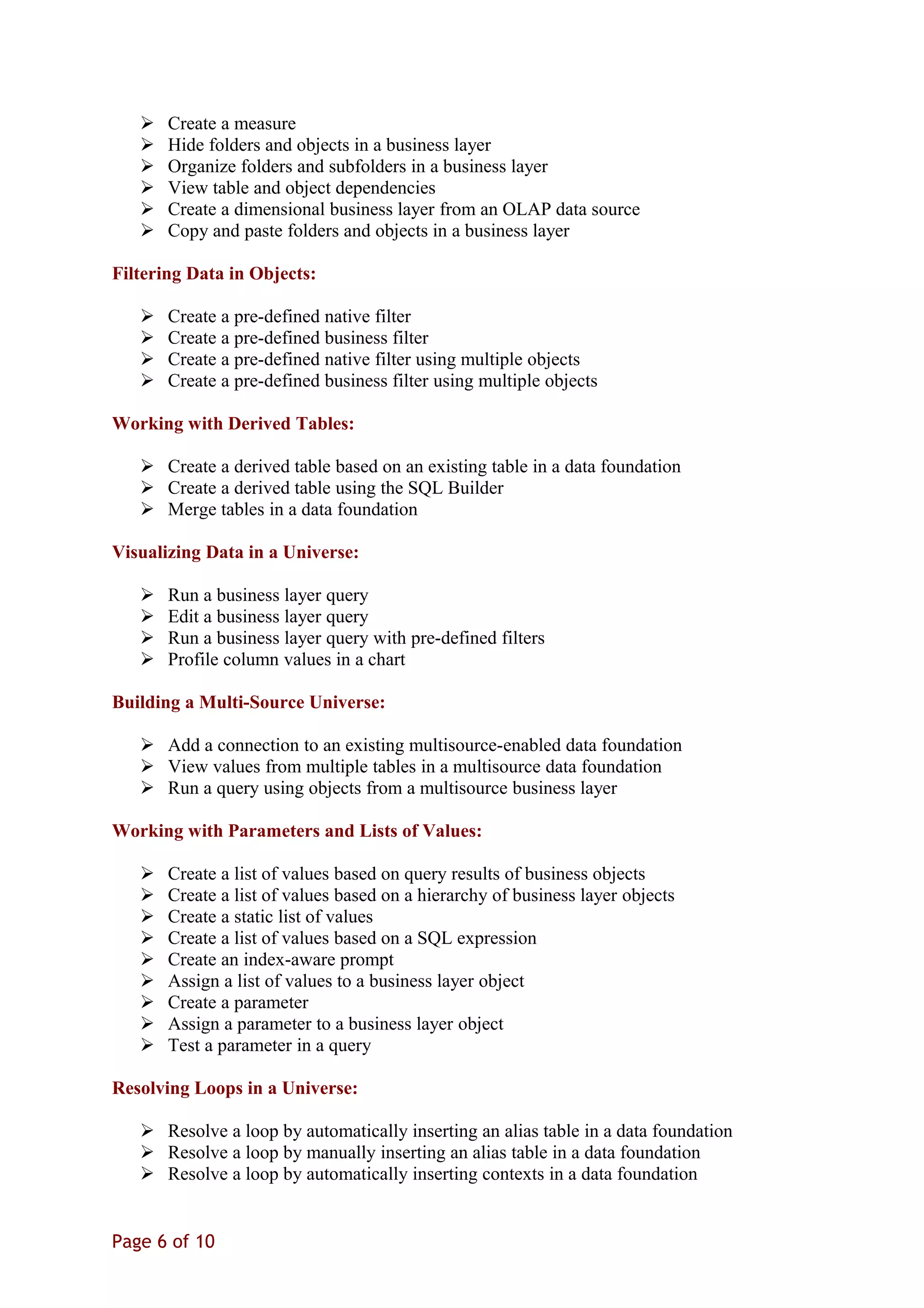 Create a measure
 Hide folders and objects in a business layer
 Organize folders and subfolders in a business layer
 View table and object dependencies
 Create a dimensional business layer from an OLAP data source
 Copy and paste folders and objects in a business layer
Filtering Data in Objects:
 Create a pre-defined native filter
 Create a pre-defined business filter
 Create a pre-defined native filter using multiple objects
 Create a pre-defined business filter using multiple objects
Working with Derived Tables:
 Create a derived table based on an existing table in a data foundation
 Create a derived table using the SQL Builder
 Merge tables in a data foundation
Visualizing Data in a Universe:
 Run a business layer query
 Edit a business layer query
 Run a business layer query with pre-defined filters
 Profile column values in a chart
Building a Multi-Source Universe:
 Add a connection to an existing multisource-enabled data foundation
 View values from multiple tables in a multisource data foundation
 Run a query using objects from a multisource business layer
Working with Parameters and Lists of Values:
 Create a list of values based on query results of business objects
 Create a list of values based on a hierarchy of business layer objects
 Create a static list of values
 Create a list of values based on a SQL expression
 Create an index-aware prompt
 Assign a list of values to a business layer object
 Create a parameter
 Assign a parameter to a business layer object
 Test a parameter in a query
Resolving Loops in a Universe:
 Resolve a loop by automatically inserting an alias table in a data foundation
 Resolve a loop by manually inserting an alias table in a data foundation
 Resolve a loop by automatically inserting contexts in a data foundation
Page 6 of 10
 