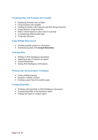 Calculating Data with Formulas and Variables
 Explaining formulas and variables
 Using formulas and variables
 Creating Formulas with Character and Date String Functions
 Using character string functions
 Hide a column based on value select in a prompt
 Concatenating different data types
 Using date functions
Using Multiple Data Sources
 Creating multiple queries in a document
 Synchronizing data with merged dimensions
Analyzing Data
 Drilling in Web Intelligence documents
 Applying Scope of Analysis on reports
 Custom Hierarchies
 Setting Web Intelligence drill options
Working with Advanced Query Techniques
 Using combined queries
 Dynamic visibility of block
 Creating a query based on another query
Creating Hyperlinks
 Working with hyperlinks in Web Intelligence documents
 Creating hyperlinks in the Interactive panel
 Linking one report to another report.
Page 2 of 10
 
