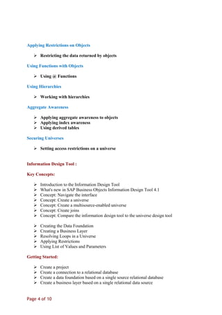 Applying Restrictions on Objects
 Restricting the data returned by objects
Using Functions with Objects
 Using @ Functions
Using Hierarchies
 Working with hierarchies
Aggregate Awareness
 Applying aggregate awareness to objects
 Applying index awareness
 Using derived tables
Securing Universes
 Setting access restrictions on a universe
Information Design Tool :
Key Concepts:
 Introduction to the Information Design Tool
 What's new in SAP Business Objects Information Design Tool 4.1
 Concept: Navigate the interface
 Concept: Create a universe
 Concept: Create a multisource-enabled universe
 Concept: Create joins
 Concept: Compare the information design tool to the universe design tool
 Creating the Data Foundation
 Creating a Business Layer
 Resolving Loops in a Universe
 Applying Restrictions
 Using List of Values and Parameters
Getting Started:
 Create a project
 Create a connection to a relational database
 Create a data foundation based on a single source relational database
 Create a business layer based on a single relational data source
Page 4 of 10
 