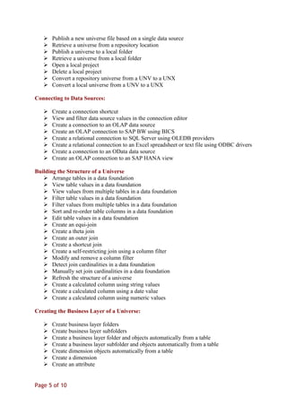  Publish a new universe file based on a single data source
 Retrieve a universe from a repository location
 Publish a universe to a local folder
 Retrieve a universe from a local folder
 Open a local project
 Delete a local project
 Convert a repository universe from a UNV to a UNX
 Convert a local universe from a UNV to a UNX
Connecting to Data Sources:
 Create a connection shortcut
 View and filter data source values in the connection editor
 Create a connection to an OLAP data source
 Create an OLAP connection to SAP BW using BICS
 Create a relational connection to SQL Server using OLEDB providers
 Create a relational connection to an Excel spreadsheet or text file using ODBC drivers
 Create a connection to an OData data source
 Create an OLAP connection to an SAP HANA view
Building the Structure of a Universe
 Arrange tables in a data foundation
 View table values in a data foundation
 View values from multiple tables in a data foundation
 Filter table values in a data foundation
 Filter values from multiple tables in a data foundation
 Sort and re-order table columns in a data foundation
 Edit table values in a data foundation
 Create an equi-join
 Create a theta join
 Create an outer join
 Create a shortcut join
 Create a self-restricting join using a column filter
 Modify and remove a column filter
 Detect join cardinalities in a data foundation
 Manually set join cardinalities in a data foundation
 Refresh the structure of a universe
 Create a calculated column using string values
 Create a calculated column using a date value
 Create a calculated column using numeric values
Creating the Business Layer of a Universe:
 Create business layer folders
 Create business layer subfolders
 Create a business layer folder and objects automatically from a table
 Create a business layer subfolder and objects automatically from a table
 Create dimension objects automatically from a table
 Create a dimension
 Create an attribute
Page 5 of 10
 