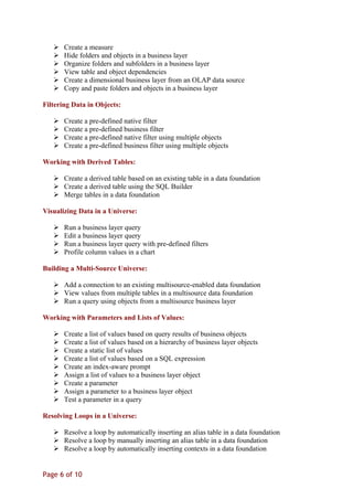  Create a measure
 Hide folders and objects in a business layer
 Organize folders and subfolders in a business layer
 View table and object dependencies
 Create a dimensional business layer from an OLAP data source
 Copy and paste folders and objects in a business layer
Filtering Data in Objects:
 Create a pre-defined native filter
 Create a pre-defined business filter
 Create a pre-defined native filter using multiple objects
 Create a pre-defined business filter using multiple objects
Working with Derived Tables:
 Create a derived table based on an existing table in a data foundation
 Create a derived table using the SQL Builder
 Merge tables in a data foundation
Visualizing Data in a Universe:
 Run a business layer query
 Edit a business layer query
 Run a business layer query with pre-defined filters
 Profile column values in a chart
Building a Multi-Source Universe:
 Add a connection to an existing multisource-enabled data foundation
 View values from multiple tables in a multisource data foundation
 Run a query using objects from a multisource business layer
Working with Parameters and Lists of Values:
 Create a list of values based on query results of business objects
 Create a list of values based on a hierarchy of business layer objects
 Create a static list of values
 Create a list of values based on a SQL expression
 Create an index-aware prompt
 Assign a list of values to a business layer object
 Create a parameter
 Assign a parameter to a business layer object
 Test a parameter in a query
Resolving Loops in a Universe:
 Resolve a loop by automatically inserting an alias table in a data foundation
 Resolve a loop by manually inserting an alias table in a data foundation
 Resolve a loop by automatically inserting contexts in a data foundation
Page 6 of 10
 