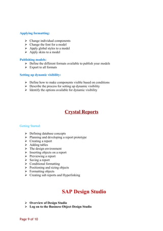 Applying formatting:
 Change individual components
 Change the font for a model
 Apply global styles to a model
 Apply skins to a model
Publishing models:
 Define the different formats available to publish your models
 Export to all formats
Setting up dynamic visibility:
 Define how to make components visible based on conditions
 Describe the process for setting up dynamic visibility
 Identify the options available for dynamic visibility
Crystal Reports
Getting Started:
 Defining database concepts
 Planning and developing a report prototype
 Creating a report
 Adding tables
 The design environment
 Inserting objects on a report
 Previewing a report
 Saving a report
 Conditional formatting
 Positioning and sizing objects
 Formatting objects
 Creating sub reports and Hyperlinking
SAP Design Studio
 Overview of Design Studio
 Log on to the Business Object Design Studio
Page 9 of 10
 