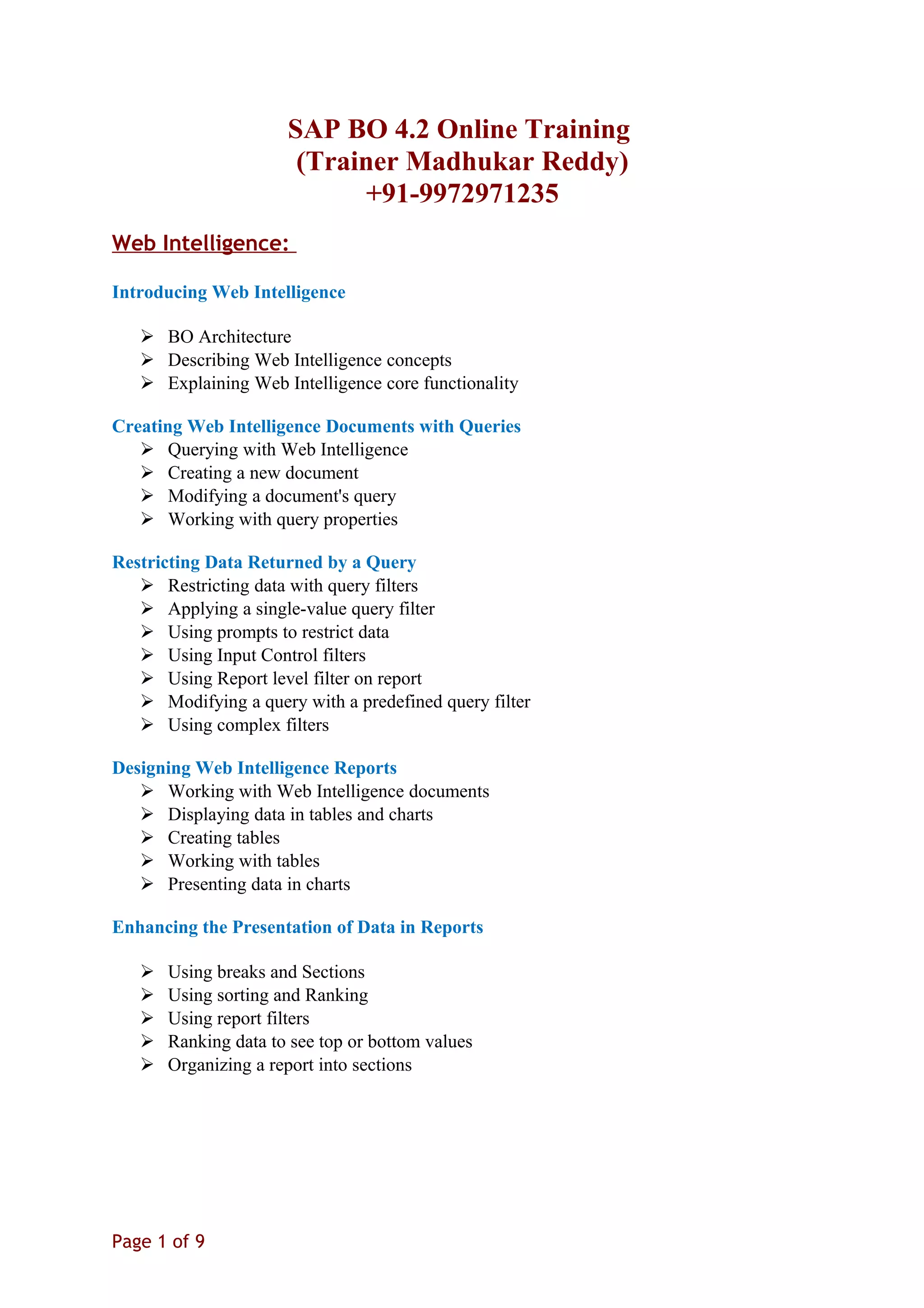 SAP BO 4.2 Online Training
(Trainer Madhukar Reddy)
+91-9972971235
Web Intelligence:
Introducing Web Intelligence
 BO Architecture
 Describing Web Intelligence concepts
 Explaining Web Intelligence core functionality
Creating Web Intelligence Documents with Queries
 Querying with Web Intelligence
 Creating a new document
 Modifying a document's query
 Working with query properties
Restricting Data Returned by a Query
 Restricting data with query filters
 Applying a single-value query filter
 Using prompts to restrict data
 Using Input Control filters
 Using Report level filter on report
 Modifying a query with a predefined query filter
 Using complex filters
Designing Web Intelligence Reports
 Working with Web Intelligence documents
 Displaying data in tables and charts
 Creating tables
 Working with tables
 Presenting data in charts
Enhancing the Presentation of Data in Reports
 Using breaks and Sections
 Using sorting and Ranking
 Using report filters
 Ranking data to see top or bottom values
 Organizing a report into sections
Page 1 of 9
 