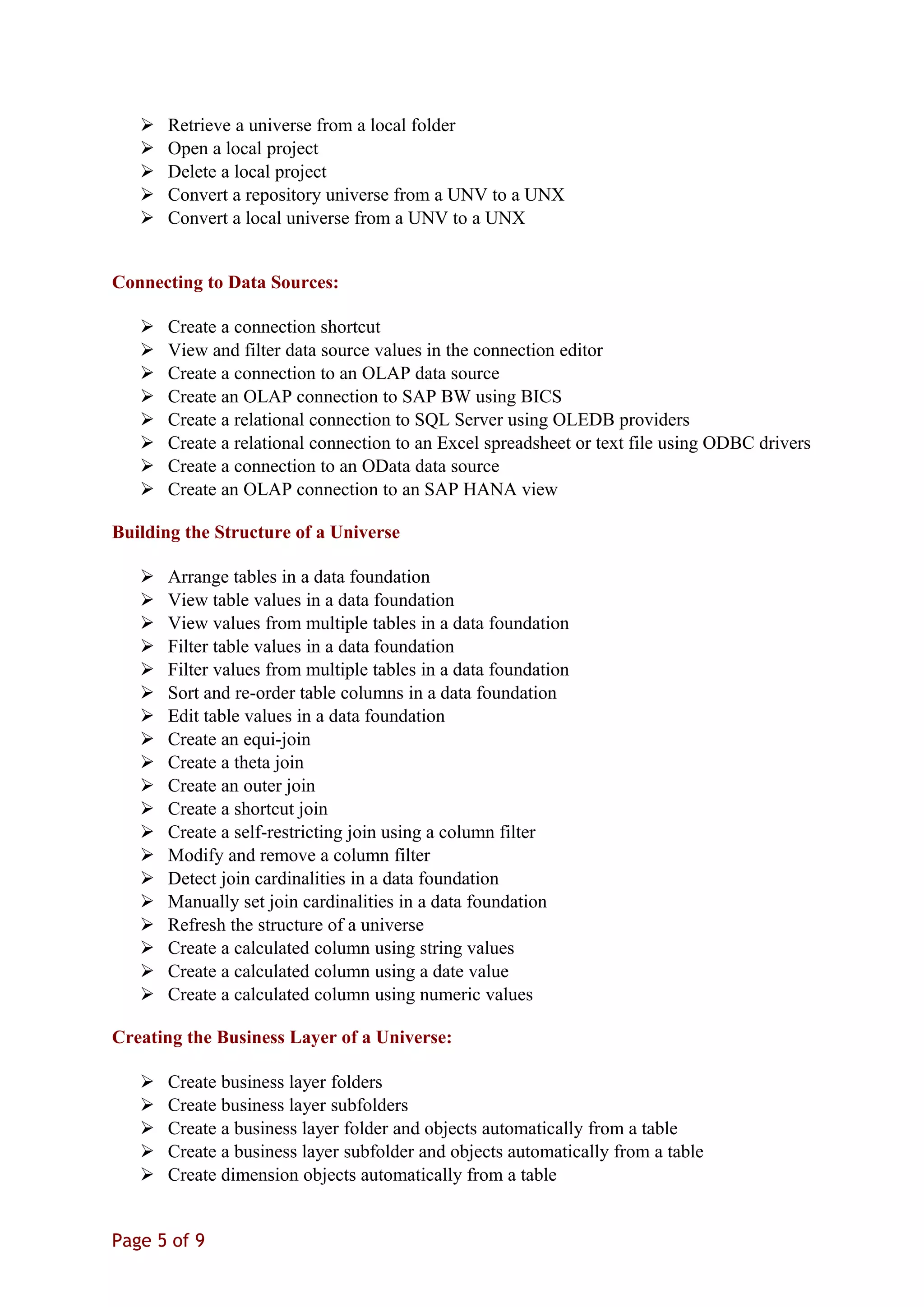  Retrieve a universe from a local folder
 Open a local project
 Delete a local project
 Convert a repository universe from a UNV to a UNX
 Convert a local universe from a UNV to a UNX
Connecting to Data Sources:
 Create a connection shortcut
 View and filter data source values in the connection editor
 Create a connection to an OLAP data source
 Create an OLAP connection to SAP BW using BICS
 Create a relational connection to SQL Server using OLEDB providers
 Create a relational connection to an Excel spreadsheet or text file using ODBC drivers
 Create a connection to an OData data source
 Create an OLAP connection to an SAP HANA view
Building the Structure of a Universe
 Arrange tables in a data foundation
 View table values in a data foundation
 View values from multiple tables in a data foundation
 Filter table values in a data foundation
 Filter values from multiple tables in a data foundation
 Sort and re-order table columns in a data foundation
 Edit table values in a data foundation
 Create an equi-join
 Create a theta join
 Create an outer join
 Create a shortcut join
 Create a self-restricting join using a column filter
 Modify and remove a column filter
 Detect join cardinalities in a data foundation
 Manually set join cardinalities in a data foundation
 Refresh the structure of a universe
 Create a calculated column using string values
 Create a calculated column using a date value
 Create a calculated column using numeric values
Creating the Business Layer of a Universe:
 Create business layer folders
 Create business layer subfolders
 Create a business layer folder and objects automatically from a table
 Create a business layer subfolder and objects automatically from a table
 Create dimension objects automatically from a table
Page 5 of 9
 