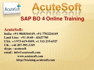 SAP BO 4 Online Training
AcuteSoft:
India: +91-9848346149, +91-7702226149
Land Line: +91 (0)40 - 42627705
USA: +1 973-619-0109, +1 312-235-6527
UK : +44 207-993-2319
skype : acutesoft
email : info@acutesoft.com
www.acutesoft.com
http://training.acutesoft.com
 