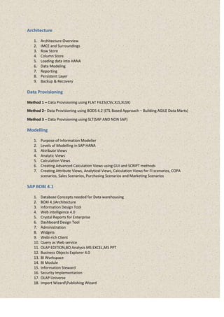 Architecture
1. Architecture Overview
2. IMCE and Surroundings
3. Row Store
4. Column Store
5. Loading data into HANA
6. Data Modeling
7. Reporting
8. Persistent Layer
9. Backup & Recovery
Data Provisioning
Method 1 – Data Provisioning using FLAT FILES(CSV,XLS,XLSX)
Method 2– Data Provisioning using BODS 4.2 (ETL Based Approach – Building AGILE Data Marts)
Method 3 – Data Provisioning using SLT(SAP AND NON SAP)
Modelling
1. Purpose of Information Modeller
2. Levels of Modelling in SAP HANA
3. Attribute Views
4. Analytic Views
5. Calculation Views
6. Creating Advanced Calculation Views using GUI and SCRIPT methods
7. Creating Attribute Views, Analytical Views, Calculation Views for FI scenarios, COPA
scenarios, Sales Scenarios, Purchasing Scenarios and Marketing Scenarios
SAP BOBI 4.1
1. Database Concepts needed for Data warehousing
2. BOXI 4.1Architecture
3. Information Design Tool
4. Web intelligence 4.0
5. Crystal Reports for Enterprise
6. Dashboard Design Tool
7. Administration
8. Widgets
9. Webi-rich Client
10. Query as Web service
11. OLAP EDITION,BO Analysis MS EXCEL,MS PPT
12. Business Objects Explorer 4.0
13. BI Workspace
14. BI Module
15. Information Steward
16. Security Implementation
17. OLAP Universe
18. Import WizardPublishing Wizard
 