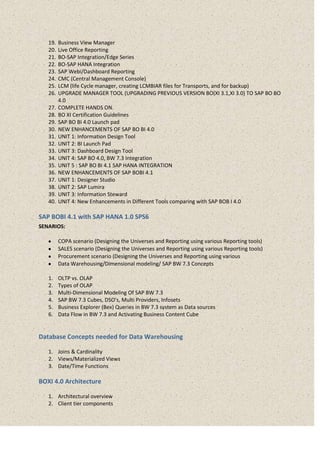 19. Business View Manager
20. Live Office Reporting
21. BO-SAP Integration/Edge Series
22. BO-SAP HANA Integration
23. SAP Webi/Dashboard Reporting
24. CMC (Central Management Console)
25. LCM (life Cycle manager, creating LCMBIAR files for Transports, and for backup)
26. UPGRADE MANAGER TOOL (UPGRADING PREVIOUS VERSION BO(XI 3.1,XI 3.0) TO SAP BO BO
4.0
27. COMPLETE HANDS ON.
28. BO XI Certification Guidelines
29. SAP BO BI 4.0 Launch pad
30. NEW ENHANCEMENTS OF SAP BO BI 4.0
31. UNIT 1: Information Design Tool
32. UNIT 2: BI Launch Pad
33. UNIT 3: Dashboard Design Tool
34. UNIT 4: SAP BO 4.0, BW 7.3 Integration
35. UNIT 5 : SAP BO BI 4.1 SAP HANA INTEGRATION
36. NEW ENHANCEMENTS OF SAP BOBI 4.1
37. UNIT 1: Designer Studio
38. UNIT 2: SAP Lumira
39. UNIT 3: Information Steward
40. UNIT 4: New Enhancements in Different Tools comparing with SAP BOB I 4.0
SAP BOBI 4.1 with SAP HANA 1.0 SPS6
SENARIOS:
COPA scenario (Designing the Universes and Reporting using various Reporting tools)
SALES scenario (Designing the Universes and Reporting using various Reporting tools)
Procurement scenario (Designing the Universes and Reporting using various
Data Warehousing/Dimensional modeling/ SAP BW 7.3 Concepts
1. OLTP vs. OLAP
2. Types of OLAP
3. Multi-Dimensional Modeling Of SAP BW 7.3
4. SAP BW 7.3 Cubes, DSO’s, Multi Providers, Infosets
5. Business Explorer (Bex) Queries in BW 7.3 system as Data sources
6. Data Flow in BW 7.3 and Activating Business Content Cube
Database Concepts needed for Data Warehousing
1. Joins & Cardinality
2. Views/Materialized Views
3. Date/Time Functions
BOXI 4.0 Architecture
1. Architectural overview
2. Client tier components
 