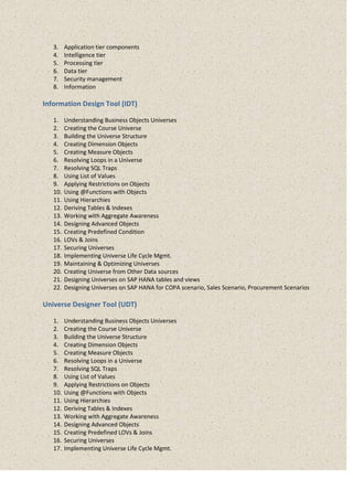 3. Application tier components
4. Intelligence tier
5. Processing tier
6. Data tier
7. Security management
8. Information
Information Design Tool (IDT)
1. Understanding Business Objects Universes
2. Creating the Course Universe
3. Building the Universe Structure
4. Creating Dimension Objects
5. Creating Measure Objects
6. Resolving Loops in a Universe
7. Resolving SQL Traps
8. Using List of Values
9. Applying Restrictions on Objects
10. Using @Functions with Objects
11. Using Hierarchies
12. Deriving Tables & Indexes
13. Working with Aggregate Awareness
14. Designing Advanced Objects
15. Creating Predefined Condition
16. LOVs & Joins
17. Securing Universes
18. Implementing Universe Life Cycle Mgmt.
19. Maintaining & Optimizing Universes
20. Creating Universe from Other Data sources
21. Designing Universes on SAP HANA tables and views
22. Designing Universes on SAP HANA for COPA scenario, Sales Scenario, Procurement Scenarios
Universe Designer Tool (UDT)
1. Understanding Business Objects Universes
2. Creating the Course Universe
3. Building the Universe Structure
4. Creating Dimension Objects
5. Creating Measure Objects
6. Resolving Loops in a Universe
7. Resolving SQL Traps
8. Using List of Values
9. Applying Restrictions on Objects
10. Using @Functions with Objects
11. Using Hierarchies
12. Deriving Tables & Indexes
13. Working with Aggregate Awareness
14. Designing Advanced Objects
15. Creating Predefined LOVs & Joins
16. Securing Universes
17. Implementing Universe Life Cycle Mgmt.
 
