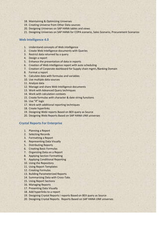 18. Maintaining & Optimizing Universes
19. Creating Universe from Other Data sources
20. Designing Universes on SAP HANA tables and views
21. Designing Universes on SAP HANA for COPA scenario, Sales Scenario, Procurement Scenarios
Web Intelligence 4.0
1. Understand concepts of Web intelligence
2. Create Web Intelligence documents with Queries
3. Restrict data returned by a query
4. Design a report
5. Enhance the presentation of data in reports
6. Creation of Web intelligence report with auto scheduling
7. Creation of Corporate dashboard for Supply chain mgmt./Banking Domain
8. Format a report
9. Calculate data with formulas and variables
10. Use multiple data sources
11. Analyze data
12. Manage and share Web Intelligence documents
13. Work with Advanced Query techniques
14. Work with calculation contexts
15. Create formulas with character & date string functions
16. Use "If" logic
17. Work with additional reporting techniques
18. Create hyperlinks
19. Designing Webi reports Based on BEX query as Source
20. Designing Webi Reports Based on SAP HANA UNX universes
Crystal Reports For Enterprise
1. Planning a Report
2. Selecting Records
3. Formatting a Report
4. Representing Data Visually
5. Distributing Reports
6. Creating Basic Formulas
7. Organizing Data on a Report
8. Applying Section Formatting
9. Applying Conditional Reporting
10. Using the Repository
11. Using Report Templates
12. Creating Formulas
13. Building Parameterized Reports
14. Summarizing Data with Cross-Tabs
15. Using Report Sections
16. Managing Reports
17. Presenting Data Visually
18. Add hyperlinks to a report
19. Designing Crystal Reports i reports Based on BEX query as Source
20. Designing Crystal Reports. Reports Based on SAP HANA UNX universes
 