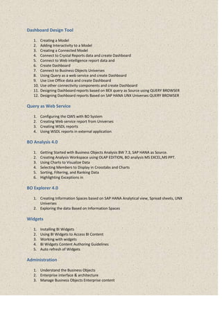 Dashboard Design Tool
1. Creating a Model
2. Adding Interactivity to a Model
3. Creating a Connected Model
4. Connect to Crystal Reports data and create Dashboard
5. Connect to Web intelligence report data and
6. Create Dashboard
7. Connect to Business Objects Universes
8. Using Query as a web service and create Dashboard
9. Use Live Office data and create Dashboard
10. Use other connectivity components and create Dashboard
11. Designing Dashboard reports based on BEX query as Source using QUERY BROWSER
12. Designing Dashboard reports Based on SAP HANA UNX Universes QUERY BROWSER
Query as Web Service
1. Configuring the QWS with BO System
2. Creating Web service report from Universes
3. Creating WSDL reports
4. Using WSDL reports in external application
BO Analysis 4.0
1. Getting Started with Business Objects Analysis BW 7.3, SAP HANA as Source.
2. Creating Analysis Workspace using OLAP EDITION, BO analysis MS EXCEL,MS PPT.
3. Using Charts to Visualize Data
4. Selecting Members to Display in Crosstabs and Charts
5. Sorting, Filtering, and Ranking Data
6. Highlighting Exceptions in
BO Explorer 4.0
1. Creating Information Spaces based on SAP HANA Analytical view, Spread sheets, UNX
Universes
2. Exploring the data Based on Information Spaces
Widgets
1. Installing BI Widgets
2. Using BI Widgets to Access BI Content
3. Working with widgets
4. BI Widgets Content Authoring Guidelines
5. Auto refresh of Widgets
Administration
1. Understand the Business Objects
2. Enterprise interface & architecture
3. Manage Business Objects Enterprise content
 