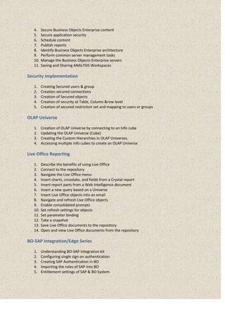 4. Secure Business Objects Enterprise content
5. Secure application security
6. Schedule content
7. Publish reports
8. Identify Business Objects Enterprise architecture
9. Perform common server management tasks
10. Manage the Business Objects Enterprise servers
11. Saving and Sharing ANALYSIS Workspaces
Security Implementation
1. Creating Secured users & group
2. Creation secured connections
3. Creation of Secured objects
4. Creation of security at Table, Column &row level
5. Creation of secured restriction set and mapping to users or groups
OLAP Universe
1. Creation of OLAP Universe by connecting to an Info cube
2. Updating the OLAP Universe (Cube)
3. Creating the Custom Hierarchies in OLAP Universes.
4. Accessing multiple info cubes to create an OLAP Universe
Live Office Reporting
1. Describe the benefits of using Live Office
2. Connect to the repository
3. Navigate the Live Office menu
4. Insert charts, crosstabs, and fields from a Crystal report
5. Insert report parts from a Web Intelligence document
6. Insert a new query based on a Universe
7. Insert Live Office objects into an email
8. Navigate and refresh Live Office objects
9. Enable consolidated prompts
10. Set refresh settings for objects
11. Set parameter binding
12. Take a snapshot
13. Save Live Office documents to the repository
14. Open and view Live Office documents from the repository
BO-SAP Integration/Edge Series
1. Understanding BO-SAP Integration kit
2. Configuring single sign on authentication
3. Creating SAP Authentication in BO
4. Importing the roles of SAP into BO
5. Entitlement settings of SAP & BO System
 