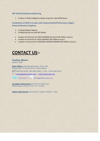 SAP Webi/Dashboard Reporting
1. Creation of Web intelligence reports using Info cube & BW Query
Installation of BOXI 4.0 suite with System/Audit/Performance Mgmt.
Polestar/Business Explorer
1. Creating Polestar Reports
2. Configuring Pole star with BO System
Creation of Universes for COPA SCENARIO (Finance) SAP HANA as Source
Creation of Universes for SALES SENARIO SAP HANA as Source
Creation of Universes for PURCHASE ORDERS SCENARIO SAP HANA as Source
CONTACT US:-
Vandana Dhyani
eLearn SAP
Head Office:4320 Winfield Road, Suite 200
Warrenville, IL 60555-4018, Unites States
908-620-6699, 908-660-4488 || Fax: 1-630-836-8010
training@elearnsap.com|| www.elearnsap.com
elearnsap || training@elearnsap.com
Canadian Operations:2355 Derry Road East,
Mississauga, Ontario L5S 1V6, Canada
Indian Operations: Hyderabad, Andhra Pradesh, India.
 