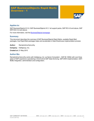 SAP BusinessObjects Rapid Marts
 Overview - 1




Applies to:
SAP BusinessObjects XI 3.0, SAP BusinessObjects XI 3.1 all support packs, SAP R/3 4.6 and above, SAP
ERP ECC 5.0 and above.
For more information, visit the BusinessObjects homepage.

Summary
This document describes the overview of SAP BusinessObjects Rapid Marts, available Rapid Mart
packages, how Rapid Mart packages helps and accelerates in Data Warehouse implementation process

Author:     Ramakrishna Kamurthy
Company: Intelligroup, Inc.
Created on: 21 May 2010

Author Bio
Ramakrishna Kamurthy works with Intelligroup, Inc. as Senior Consultant – SAP BI / BOBJ with over three
years of SAP experience specializing in End-to-End SAP Data Archiving, SAP DWH implementation, SAP/
BOBJ integration, administration and configuration.




SAP COMMUNITY NETWORK                SDN - sdn.sap.com | BPX - bpx.sap.com | BOC - boc.sap.com | UAC - uac.sap.com
© 2010 SAP AG                                                                                                    1
 