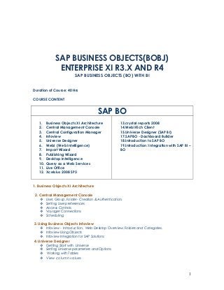 SAP BUSINESS OBJECTS(BOBJ)
               ENTERPRISE XI R3.X AND R4
                           SAP BUSINESS OBJECTS (BO) WITH BI


Duration of Course: 40 Hrs

COURSE CONTENT


                                         SAP BO
   1.    Business Objects XI Architecture              13.crystal reports 2008
   2.    Central Management Console                    14.Webi Rich Client
   3.    Central Configuration Manager                 15.Universe Designer (SAP BI)
   4.    Infoview                                      17.SAPBO - Dashboard Builder
   5.    Universe Designer                             18.Introduction to SAP BO
   6.    Webi (Web Intelligence)                       19.Introduction: Integration with SAP BI –
   7.    Import Wizard                                 BO
   8.    Publishing Wizard
   9.    Desktop Intelligence
   10.   Query as a Web Services
   11.   Live Office
   12.   Xcelsius 2008 SP3


1. Business Objects XI Architecture

 2. Central Management Console
        User, Group, Folder - Creation & Authentication.
        Setting User preferences
        Access Controls
        Voyager Connections
        Scheduling

3. Using Business Objects Infoview
        Infoview - Introduction, Web Desktop Overview, Folders and Categories.
        Infoview Using Objects
        Infoview Integration for SAP Solutions
4. Universe Designer
        Getting Start with Universe
        Setting Universe parameters and Options
         Working with Tables
    View column values



                                                                                               1
 