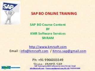 SAP BO Course Content
BY
KMR Software Services
SRIRAM
http://www.kmrsoft.com
Email : info@kmrsoft.com / Kmrss.sap@gmail.com
Ph: +91 9966003349
Skype : KMRSS.SAPSAP Trainings by KMR Software Services Pvt Ltd. Email
info@kmrsoft.com / kmrss.sap@gmail.com,PH:+91 70325598380
SAP BO ONLINE TRAINING
 