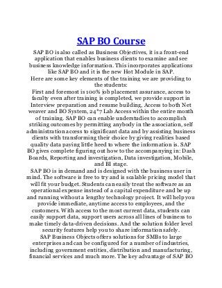 SAP BO Course
SAP BO is also called as Business Objectives, it is a front-end
application that enables business clients to examine and see
business knowledge information. This incorporates applications
like SAP BO and it is the new Hot Module in SAP.
Here are some key elements of the training we are providing to
the students:
First and foremost is 100% job placement assurance, access to
faculty even after training is completed, we provide support in
Interview preparation and resume building, Access to both Net
weaver and BO System, 24*7 Lab Access within the entire month
of training. SAP BO can enable understudies to accomplish
striking outcomes by permitting anybody in the association, self
administration access to significant data and by assisting business
clients with transforming their choice by giving realities based
quality data paying little heed to where the information is. SAP
BO gives complete figuring out how to the accompanying in: Dash
Boards, Reporting and investigation, Data investigation, Mobile,
and BI stage.
SAP BO is in demand and is designed with the business user in
mind. The software is free to try and is scalable pricing model that
will fit your budget. Students can easily treat the software as an
operational expense instead of a capital expenditure and be up
and running without a lengthy technology project. It will help you
provide immediate, anytime access to employees, and the
customers. With access to the most current data, students can
easily support data, support users across all lines of business to
make timely data-driven decisions. And the solution folder level
security features help you to share information safely.
SAP Business Objects offers solutions for SMBs to large
enterprises and can be configured for a number of industries,
including government entities, distribution and manufacturing,
financial services and much more. The key advantage of SAP BO
 