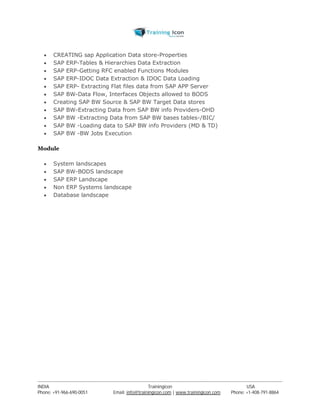  CREATING sap Application Data store-Properties 
 SAP ERP-Tables & Hierarchies Data Extraction 
 SAP ERP-Getting RFC enabled Functions Modules 
 SAP ERP-IDOC Data Extraction & IDOC Data Loading 
 SAP ERP- Extracting Flat files data from SAP APP Server 
 SAP BW-Data Flow, Interfaces Objects allowed to BODS 
 Creating SAP BW Source & SAP BW Target Data stores 
 SAP BW-Extracting Data from SAP BW info Providers-OHD 
 SAP BW -Extracting Data from SAP BW bases tables-/BIC/ 
 SAP BW -Loading data to SAP BW info Providers (MD & TD) 
 SAP BW -BW Jobs Execution 
Module 
 System landscapes 
 SAP BW-BODS landscape 
 SAP ERP Landscape 
 Non ERP Systems landscape 
 Database landscape 
----------------------------------------------------------------------------------------------------------------------------------------------------------------------------------------------- 
INDIA Trainingicon USA 
Phone: +91-966-690-0051 Email: info@trainingicon.com | www.trainingicon.com Phone: +1-408-791-8864 
