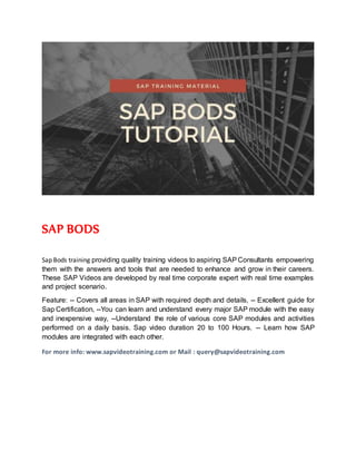 SAP BODS
Sap Bods training providing quality training videos to aspiring SAPConsultants empowering
them with the answers and tools that are needed to enhance and grow in their careers.
These SAP Videos are developed by real time corporate expert with real time examples
and project scenario.
Feature: -- Covers all areas in SAP with required depth and details, -- Excellent guide for
Sap Certification, --You can learn and understand every major SAP module with the easy
and inexpensive way, --Understand the role of various core SAP modules and activities
performed on a daily basis. Sap video duration 20 to 100 Hours. -- Learn how SAP
modules are integrated with each other.
For more info: www.sapvideotraining.com or Mail : query@sapvideotraining.com
 