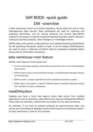 https://sapidesvm.blogspot.com/ No.1/107
SAP BODS -quick guide
DW -overview
A data warehouse, known as a central repository, stores data from one or more
heterogeneous data sources. Data warehouses are used for reporting and
analyzing information, and for storing historical and current data.DWThe
material in the system is used for analytical reporting and later used for decision-
making by business analysts, sales managers or knowledge workers.
DWThe data in the system is obtained from such asSales,Marketing,HR,SCMWait
for the operating transaction system to load. It can be loaded intoDWSystems
are used to store or otherwise transform data by computing metadata before
being used for information processing.
data warehouse-main feature
DWThe main features of the system are-
 It is the central data repository where data is stored from one or more heterogeneous
data sources.
 DWThe system stores current and historical data. usuallyDWsystem storage5-10years
of historical data.
 DWThe system is always separated from the operational transaction system.
 DWThe data in the system is used for different types of analytical reporting ranging
from quarterly to yearly comparisons.
needDWsystem
Suppose you have a home loan agency where data comes from multiple
applications such as marketing, sales,ERP,human resource Management,MMwait.
These data are extracted, transformed and loaded into the data warehouse.
For example, if you have to compare products by quarter/annual sales, you
cannot use a transactional database as this would hang the transactional system.
So data warehouse is used for this purpose.
 