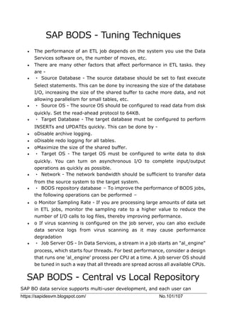 https://sapidesvm.blogspot.com/ No.101/107
SAP BODS - Tuning Techniques
 The performance of an ETL job depends on the system you use the Data
Services software on, the number of moves, etc.
 There are many other factors that affect performance in ETL tasks. they
are -
 • Source Database - The source database should be set to fast execute
Select statements. This can be done by increasing the size of the database
I/O, increasing the size of the shared buffer to cache more data, and not
allowing parallelism for small tables, etc.
 • Source OS - The source OS should be configured to read data from disk
quickly. Set the read-ahead protocol to 64KB.
 • Target Database - The target database must be configured to perform
INSERTs and UPDATEs quickly. This can be done by -
 oDisable archive logging.
 oDisable redo logging for all tables.
 oMaximize the size of the shared buffer.
 • Target OS - The target OS must be configured to write data to disk
quickly. You can turn on asynchronous I/O to complete input/output
operations as quickly as possible.
 • Network - The network bandwidth should be sufficient to transfer data
from the source system to the target system.
 • BODS repository database − To improve the performance of BODS jobs,
the following operations can be performed −
 o Monitor Sampling Rate - If you are processing large amounts of data set
in ETL jobs, monitor the sampling rate to a higher value to reduce the
number of I/O calls to log files, thereby improving performance.
 o If virus scanning is configured on the job server, you can also exclude
data service logs from virus scanning as it may cause performance
degradation
 • Job Server OS - In Data Services, a stream in a job starts an "al_engine"
process, which starts four threads. For best performance, consider a design
that runs one 'al_engine' process per CPU at a time. A job server OS should
be tuned in such a way that all threads are spread across all available CPUs.
SAP BODS - Central vs Local Repository
SAP BO data service supports multi-user development, and each user can
 