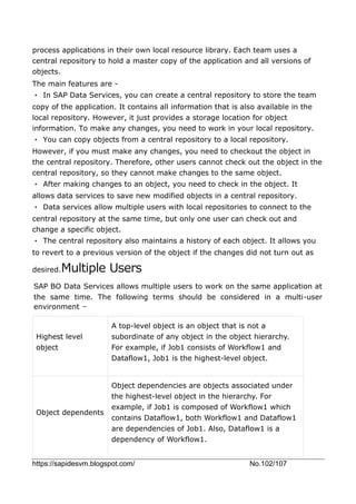 https://sapidesvm.blogspot.com/ No.102/107
process applications in their own local resource library. Each team uses a
central repository to hold a master copy of the application and all versions of
objects.
The main features are -
• In SAP Data Services, you can create a central repository to store the team
copy of the application. It contains all information that is also available in the
local repository. However, it just provides a storage location for object
information. To make any changes, you need to work in your local repository.
• You can copy objects from a central repository to a local repository.
However, if you must make any changes, you need to checkout the object in
the central repository. Therefore, other users cannot check out the object in the
central repository, so they cannot make changes to the same object.
• After making changes to an object, you need to check in the object. It
allows data services to save new modified objects in a central repository.
• Data services allow multiple users with local repositories to connect to the
central repository at the same time, but only one user can check out and
change a specific object.
• The central repository also maintains a history of each object. It allows you
to revert to a previous version of the object if the changes did not turn out as
desired.Multiple Users
SAP BO Data Services allows multiple users to work on the same application at
the same time. The following terms should be considered in a multi-user
environment −
Highest level
object
A top-level object is an object that is not a
subordinate of any object in the object hierarchy.
For example, if Job1 consists of Workflow1 and
Dataflow1, Job1 is the highest-level object.
Object dependents
Object dependencies are objects associated under
the highest-level object in the hierarchy. For
example, if Job1 is composed of Workflow1 which
contains Dataflow1, both Workflow1 and Dataflow1
are dependencies of Job1. Also, Dataflow1 is a
dependency of Workflow1.
 