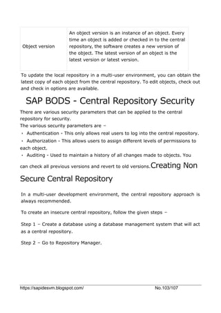 https://sapidesvm.blogspot.com/ No.103/107
Object version
An object version is an instance of an object. Every
time an object is added or checked in to the central
repository, the software creates a new version of
the object. The latest version of an object is the
latest version or latest version.
To update the local repository in a multi-user environment, you can obtain the
latest copy of each object from the central repository. To edit objects, check out
and check in options are available.
SAP BODS - Central Repository Security
There are various security parameters that can be applied to the central
repository for security.
The various security parameters are −
• Authentication - This only allows real users to log into the central repository.
• Authorization - This allows users to assign different levels of permissions to
each object.
• Auditing - Used to maintain a history of all changes made to objects. You
can check all previous versions and revert to old versions.Creating Non
Secure Central Repository
In a multi-user development environment, the central repository approach is
always recommended.
To create an insecure central repository, follow the given steps −
Step 1 − Create a database using a database management system that will act
as a central repository.
Step 2 − Go to Repository Manager.
 