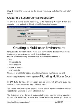 https://sapidesvm.blogspot.com/ No.106/107
Step 6−Enter the password for the central repository and click the "Activate"
button.
Creating a Secure Central Repository
To create a secure central repository, go to Repository Manager. Select the
repository type as Central. Click the Enable Security checkbox.
Creating a Multi-user Environment
For successful development in a multi-user environment, it is recommended to
implement processes such as check-in and check-out.
You can use the following processes in a multi-user environment −
•filter
• Detect objects
• Undo checkout
• Check in objects
• mark objects
Filtering is available for adding any object, checking in, checking out and
marking objects to the central repository.Migrating Multiuser Jobs
In SAP Data Services, job migration can be applied at different levels i.e.
application level, repository level, upgrade level.
You cannot directly copy the contents of one central repository to other central
repositories; you need to use local repositories.
The first step is to get the latest versions of all objects from the central repository
to the local repository. Activate the central repository where you want to
 
