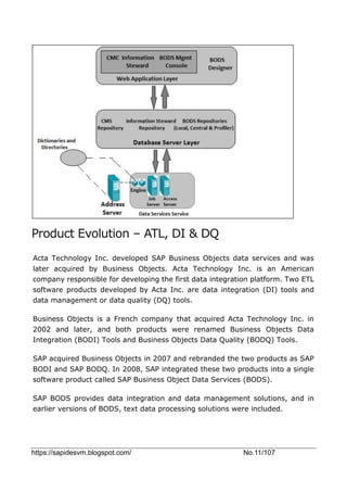 https://sapidesvm.blogspot.com/ No.11/107
Product Evolution – ATL, DI & DQ
Acta Technology Inc. developed SAP Business Objects data services and was
later acquired by Business Objects. Acta Technology Inc. is an American
company responsible for developing the first data integration platform. Two ETL
software products developed by Acta Inc. are data integration (DI) tools and
data management or data quality (DQ) tools.
Business Objects is a French company that acquired Acta Technology Inc. in
2002 and later, and both products were renamed Business Objects Data
Integration (BODI) Tools and Business Objects Data Quality (BODQ) Tools.
SAP acquired Business Objects in 2007 and rebranded the two products as SAP
BODI and SAP BODQ. In 2008, SAP integrated these two products into a single
software product called SAP Business Object Data Services (BODS).
SAP BODS provides data integration and data management solutions, and in
earlier versions of BODS, text data processing solutions were included.
 