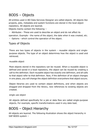 https://sapidesvm.blogspot.com/ No.12/107
BODS – Objects
All entities used in BO Data Services Designer are called objects. All objects like
projects, jobs, metadata and system functions are stored in the local object
repository. All objects are layered.
Objects mainly contain the following −
• Attributes - These are used to describe an object and do not affect its
operation. Example - the name of the object, the date when it was created, etc.
• Options - which control the operation of the object.
Types of Objects
There are two types of objects in the system - reusable objects and single-
purpose objects. The type of an object determines how the object is used and
retrieved.
reusable object
Most objects stored in the repository can be reused. When a reusable object is
defined and saved in a local repository, the object can be reused by creating a
call to the definition. Each reusable object has exactly one definition, and all calls
to that object refer to that definition. Now, if the definition of an object changes
in one place, you will change the object definition everywhere that object occurs.
Object libraries are used to contain object definitions, and when objects are
dragged and dropped from the library, new references to existing objects are
created.
single use object
All objects defined specifically for a job or data flow are called single-purpose
objects. For example, specific transformations used in any data load.
BODS – Object Hierarchy
All objects are layered. The following illustration shows the object hierarchy in
SAP BODS system −
 