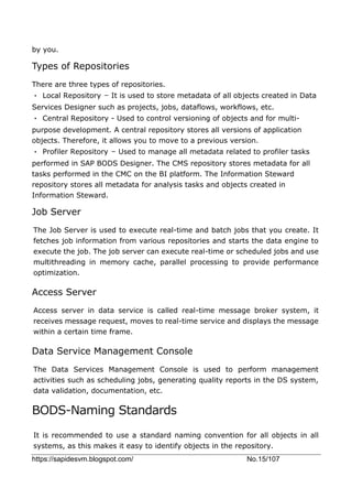 https://sapidesvm.blogspot.com/ No.15/107
by you.
Types of Repositories
There are three types of repositories.
• Local Repository − It is used to store metadata of all objects created in Data
Services Designer such as projects, jobs, dataflows, workflows, etc.
• Central Repository - Used to control versioning of objects and for multi-
purpose development. A central repository stores all versions of application
objects. Therefore, it allows you to move to a previous version.
• Profiler Repository − Used to manage all metadata related to profiler tasks
performed in SAP BODS Designer. The CMS repository stores metadata for all
tasks performed in the CMC on the BI platform. The Information Steward
repository stores all metadata for analysis tasks and objects created in
Information Steward.
Job Server
The Job Server is used to execute real-time and batch jobs that you create. It
fetches job information from various repositories and starts the data engine to
execute the job. The job server can execute real-time or scheduled jobs and use
multithreading in memory cache, parallel processing to provide performance
optimization.
Access Server
Access server in data service is called real-time message broker system, it
receives message request, moves to real-time service and displays the message
within a certain time frame.
Data Service Management Console
The Data Services Management Console is used to perform management
activities such as scheduling jobs, generating quality reports in the DS system,
data validation, documentation, etc.
BODS-Naming Standards
It is recommended to use a standard naming convention for all objects in all
systems, as this makes it easy to identify objects in the repository.
 