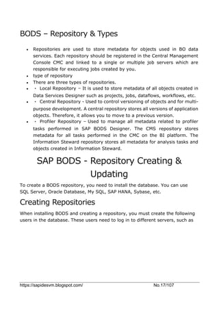 https://sapidesvm.blogspot.com/ No.17/107
BODS – Repository & Types
 Repositories are used to store metadata for objects used in BO data
services. Each repository should be registered in the Central Management
Console CMC and linked to a single or multiple job servers which are
responsible for executing jobs created by you.
 type of repository
 There are three types of repositories.
 • Local Repository − It is used to store metadata of all objects created in
Data Services Designer such as projects, jobs, dataflows, workflows, etc.
 • Central Repository - Used to control versioning of objects and for multi-
purpose development. A central repository stores all versions of application
objects. Therefore, it allows you to move to a previous version.
 • Profiler Repository − Used to manage all metadata related to profiler
tasks performed in SAP BODS Designer. The CMS repository stores
metadata for all tasks performed in the CMC on the BI platform. The
Information Steward repository stores all metadata for analysis tasks and
objects created in Information Steward.
SAP BODS - Repository Creating &
Updating
To create a BODS repository, you need to install the database. You can use
SQL Server, Oracle Database, My SQL, SAP HANA, Sybase, etc.
Creating Repositories
When installing BODS and creating a repository, you must create the following
users in the database. These users need to log in to different servers, such as
 
