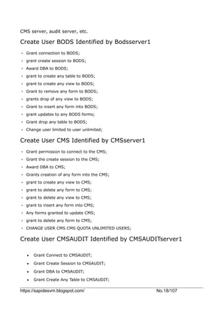 https://sapidesvm.blogspot.com/ No.18/107
CMS server, audit server, etc.
Create User BODS Identified by Bodsserver1
• Grant connection to BODS;
• grant create session to BODS;
• Award DBA to BODS;
• grant to create any table to BODS;
• grant to create any view to BODS;
• Grant to remove any form to BODS;
• grants drop of any view to BODS;
• Grant to insert any form into BODS;
• grant updates to any BODS forms;
• Grant drop any table to BODS;
• Change user limited to user unlimited;
Create User CMS Identified by CMSserver1
• Grant permission to connect to the CMS;
• Grant the create session to the CMS;
• Award DBA to CMS;
• Grants creation of any form into the CMS;
• grant to create any view to CMS;
• grant to delete any form to CMS;
• grant to delete any view to CMS;
• grant to insert any form into CMS;
• Any forms granted to update CMS;
• grant to delete any form to CMS;
• CHANGE USER CMS CMS QUOTA UNLIMITED USERS;
Create User CMSAUDIT Identified by CMSAUDITserver1
 Grant Connect to CMSAUDIT;
 Grant Create Session to CMSAUDIT;
 Grant DBA to CMSAUDIT;
 Grant Create Any Table to CMSAUDIT;
 