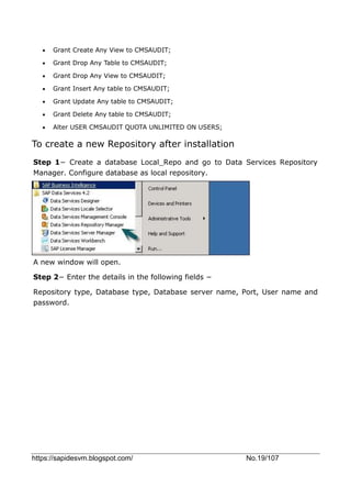 https://sapidesvm.blogspot.com/ No.19/107
 Grant Create Any View to CMSAUDIT;
 Grant Drop Any Table to CMSAUDIT;
 Grant Drop Any View to CMSAUDIT;
 Grant Insert Any table to CMSAUDIT;
 Grant Update Any table to CMSAUDIT;
 Grant Delete Any table to CMSAUDIT;
 Alter USER CMSAUDIT QUOTA UNLIMITED ON USERS;
To create a new Repository after installation
Step 1− Create a database Local_Repo and go to Data Services Repository
Manager. Configure database as local repository.
A new window will open.
Step 2− Enter the details in the following fields −
Repository type, Database type, Database server name, Port, User name and
password.
 